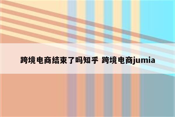跨境电商结束了吗知乎 跨境电商jumia