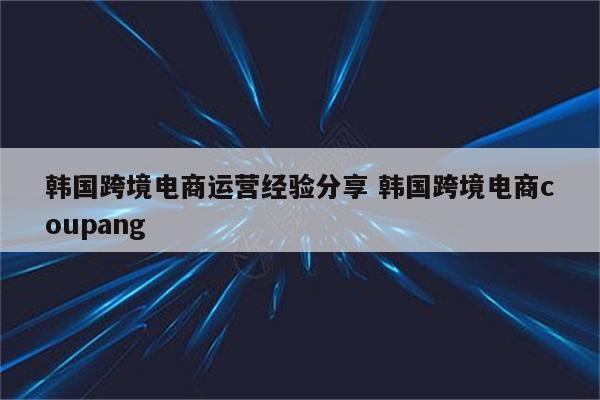 韩国跨境电商运营经验分享 韩国跨境电商coupang