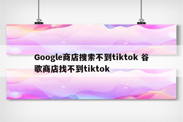 Google商店搜索不到tiktok 谷歌商店找不到tiktok