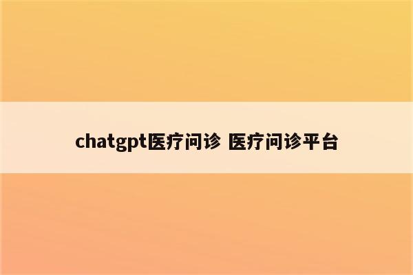 chatgpt医疗问诊 医疗问诊平台