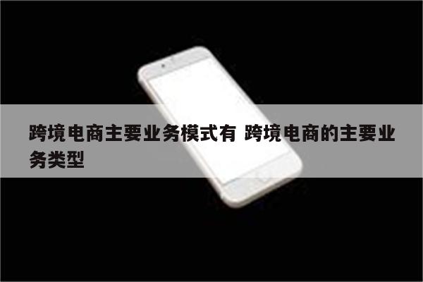 跨境电商主要业务模式有 跨境电商的主要业务类型