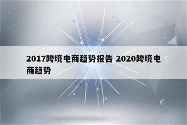 2017跨境电商趋势报告 2020跨境电商趋势