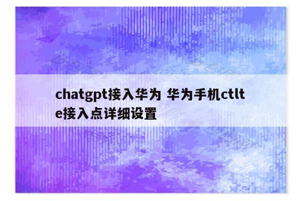 chatgpt接入华为 华为手机ctlte接入点详细设置