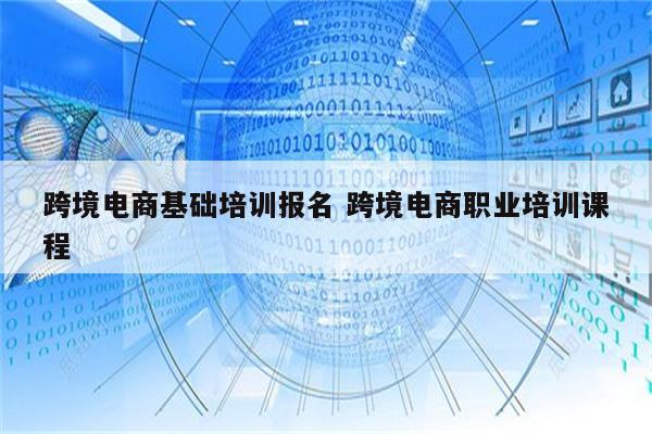 跨境电商基础培训报名 跨境电商职业培训课程