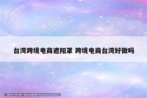 台湾跨境电商遮阳罩 跨境电商台湾好做吗