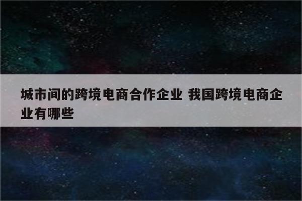 城市间的跨境电商合作企业 我国跨境电商企业有哪些