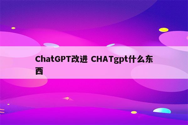 ChatGPT改进 CHATgpt什么东西