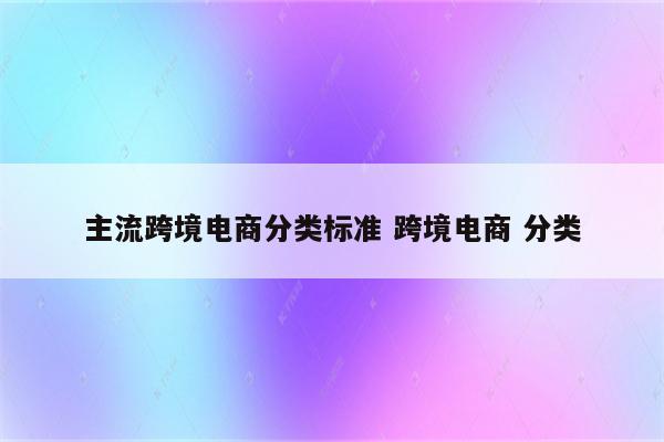 主流跨境电商分类标准 跨境电商 分类
