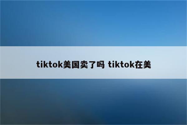 tiktok美国卖了吗 tiktok在美