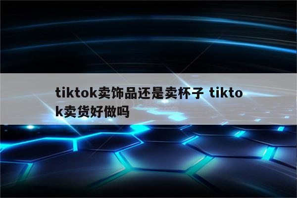 tiktok卖饰品还是卖杯子 tiktok卖货好做吗