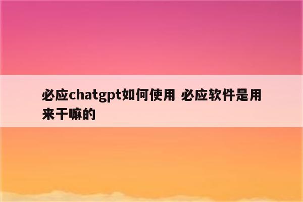 必应chatgpt如何使用 必应软件是用来干嘛的