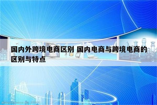 国内外跨境电商区别 国内电商与跨境电商的区别与特点
