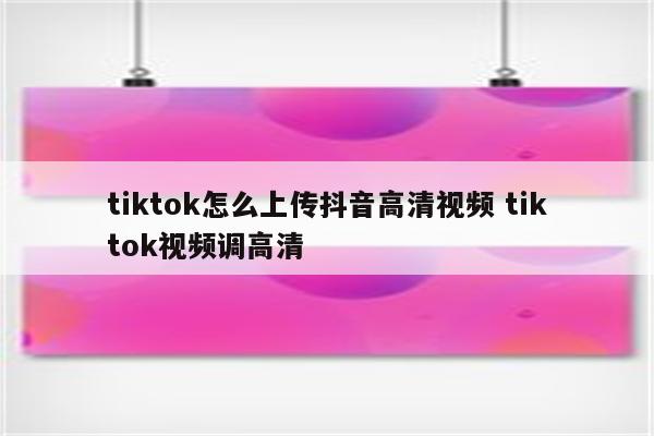 tiktok怎么上传抖音高清视频 tiktok视频调高清