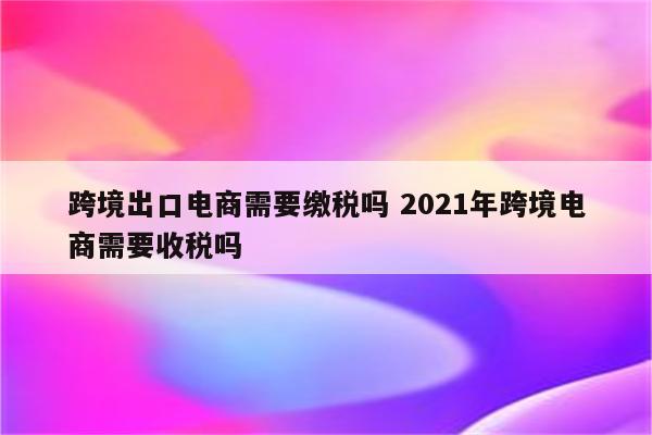 跨境出口电商需要缴税吗 2021年跨境电商需要收税吗