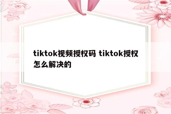 tiktok视频授权码 tiktok授权怎么解决的