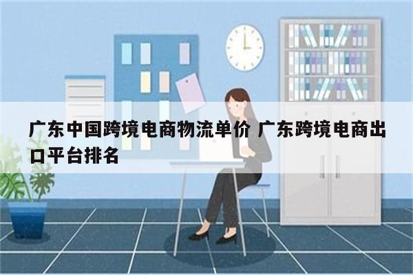 广东中国跨境电商物流单价 广东跨境电商出口平台排名