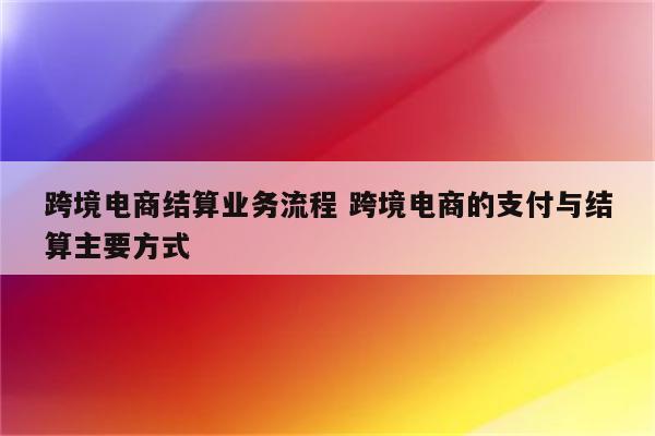 跨境电商结算业务流程 跨境电商的支付与结算主要方式