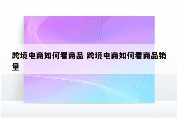 跨境电商如何看商品 跨境电商如何看商品销量