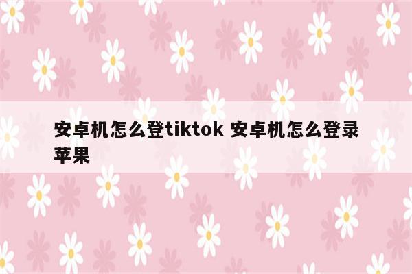 安卓机怎么登tiktok 安卓机怎么登录苹果