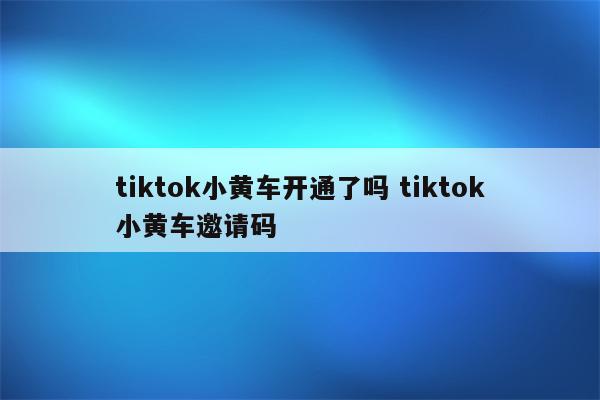 tiktok小黄车开通了吗 tiktok小黄车邀请码