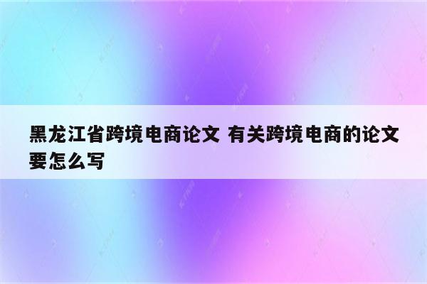 黑龙江省跨境电商论文 有关跨境电商的论文要怎么写