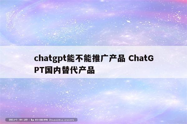 chatgpt能不能推广产品 ChatGPT国内替代产品