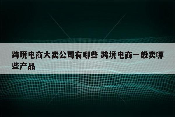跨境电商大卖公司有哪些 跨境电商一般卖哪些产品
