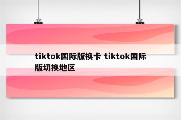tiktok国际版换卡 tiktok国际版切换地区