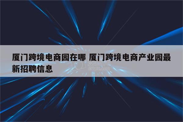 厦门跨境电商园在哪 厦门跨境电商产业园最新招聘信息