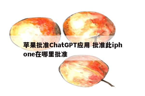 苹果批准ChatGPT应用 批准此iphone在哪里批准