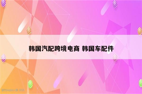 韩国汽配跨境电商 韩国车配件