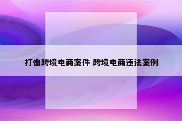 打击跨境电商案件 跨境电商违法案例