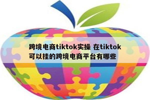 跨境电商tiktok实操 在tiktok可以挂的跨境电商平台有哪些