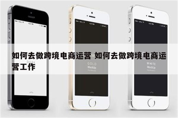 如何去做跨境电商运营 如何去做跨境电商运营工作