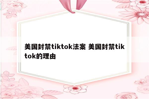 美国封禁tiktok法案 美国封禁tiktok的理由