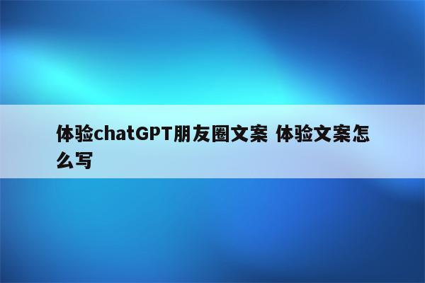 体验chatGPT朋友圈文案 体验文案怎么写