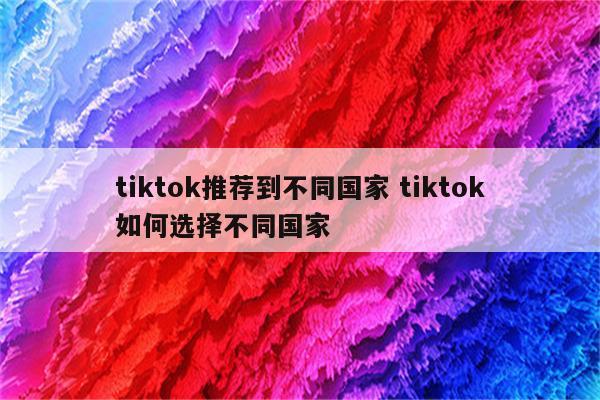 tiktok推荐到不同国家 tiktok如何选择不同国家