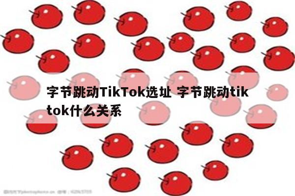 字节跳动TikTok选址 字节跳动tiktok什么关系