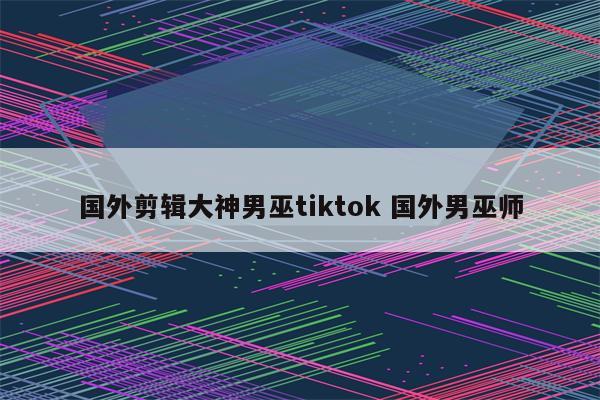 国外剪辑大神男巫tiktok 国外男巫师