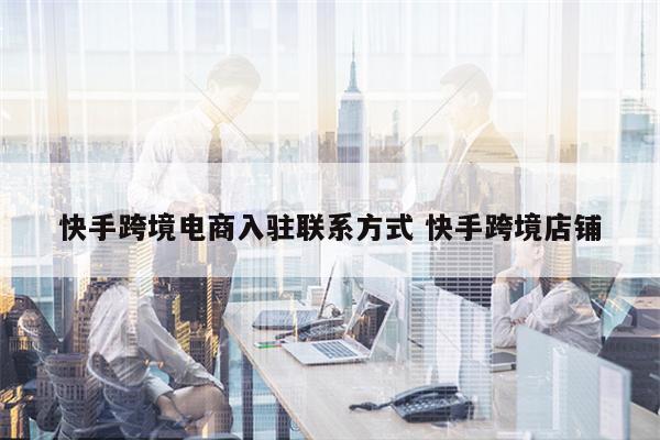 快手跨境电商入驻联系方式 快手跨境店铺