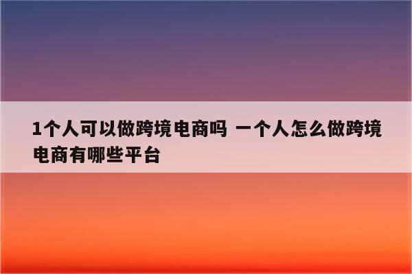 1个人可以做跨境电商吗 一个人怎么做跨境电商有哪些平台