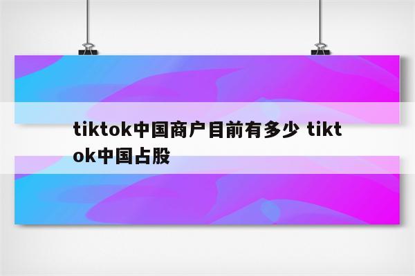 tiktok中国商户目前有多少 tiktok中国占股