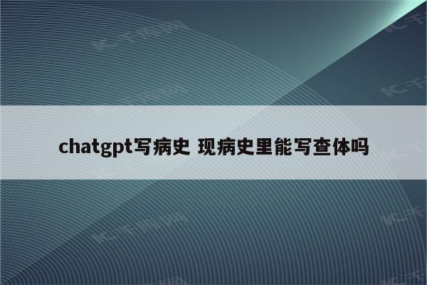 chatgpt写病史 现病史里能写查体吗