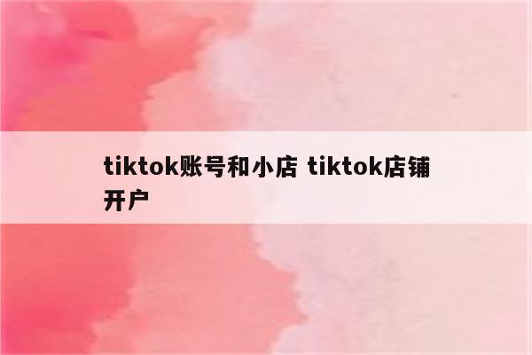 tiktok账号和小店 tiktok店铺开户