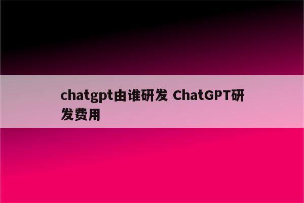 chatgpt由谁研发 ChatGPT研发费用