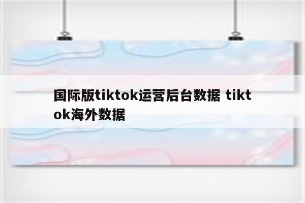 国际版tiktok运营后台数据 tiktok海外数据