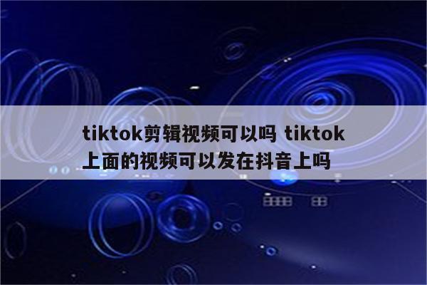 tiktok剪辑视频可以吗 tiktok上面的视频可以发在抖音上吗