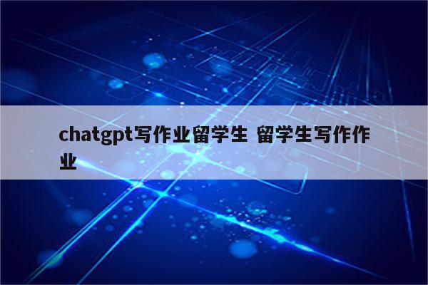chatgpt写作业留学生 留学生写作作业