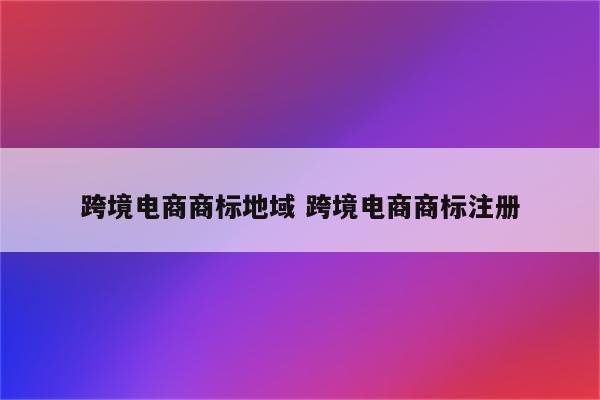 跨境电商商标地域 跨境电商商标注册