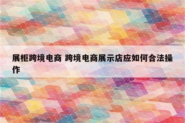 展柜跨境电商 跨境电商展示店应如何合法操作